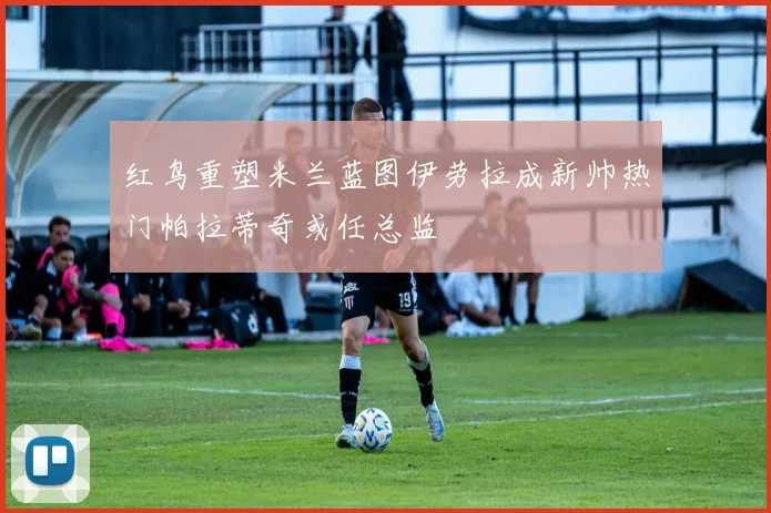 红鸟重塑米兰蓝图伊劳拉成新帅热门帕拉蒂奇或任总监