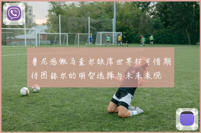 鲁尼感慨马奎尔缺席世界杯可惜期待图赫尔的明智选择与未来表现