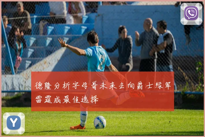 德隆分析字母哥未来去向爵士绿军雷霆成最佳选择