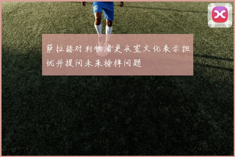 萨拉赫对利物浦更衣室文化表示担忧并提问未来榜样问题