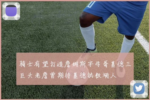骑士有望打造詹姆斯字母哥基德三巨头老詹曾期待基德执教湖人