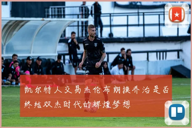 凯尔特人交易杰伦布朗换乔治是否终结双杰时代的辉煌梦想