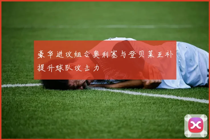 豪华进攻组合奥利塞与登贝莱互补提升球队攻击力