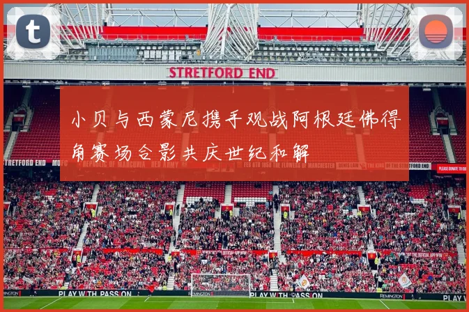 小贝与西蒙尼携手观战阿根廷佛得角赛场合影共庆世纪和解