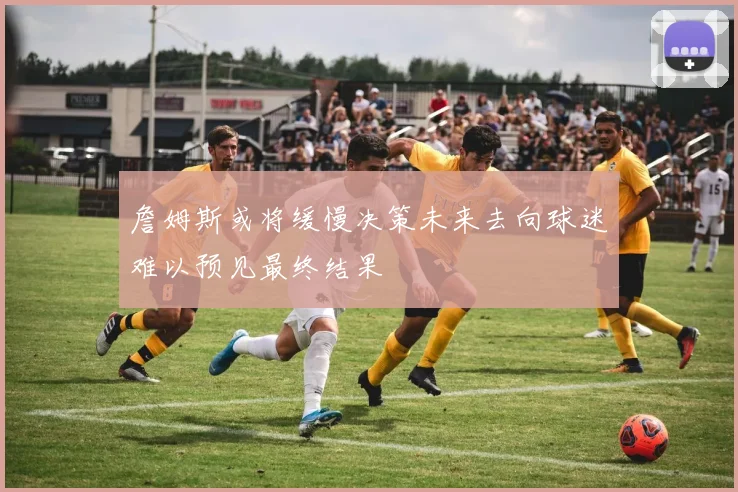 詹姆斯或将缓慢决策未来去向球迷难以预见最终结果