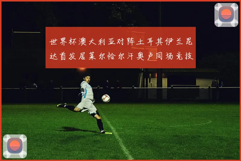 世界杯澳大利亚对阵土耳其伊兰昆达首发居莱尔恰尔汗奥卢同场竞技
