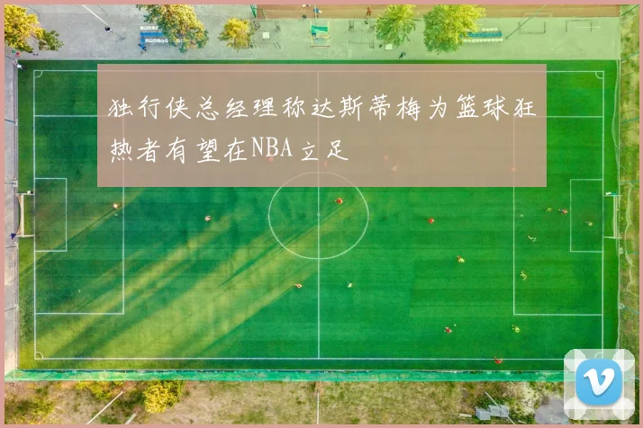 独行侠总经理称达斯蒂梅为篮球狂热者有望在NBA立足