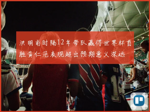 洪明甫时隔12年带队赢得世界杯首胜黄仁范表现超出预期意义深远