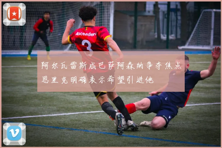 阿尔瓦雷斯成巴萨阿森纳争夺焦点恩里克明确表示希望引进他